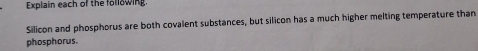 Explain each of the following. 
Silicon and phosphorus are both covalent substances, but silicon has a much higher melting temperature than 
phosphorus.