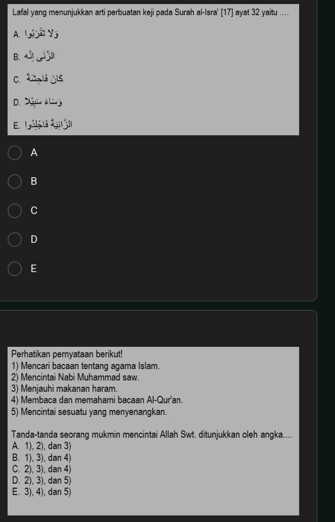 Lafal yang menunjukkan arti perbuatan keji pada Surah al-Isra' [17] ayat 32 yaitu ....
A. (90^(Omega)y_3
B. ∠ ILM
C. 2x-315
D. frac y_1=v2 él _ - a
E. g_ (jf_o)^
A
B
C
D
E
Perhatikan pernyataan berikut!
1) Mencari bacaan tentang agama Islam.
2) Mencintai Nabi Muhammad saw.
3) Menjauhi makanan haram.
4) Membaca dan memahami bacaan Al-Qur'an.
5) Mencintai sesuatu yang menyenangkan.
Tanda-tanda seorang mukmin mencintai Allah Swt. ditunjukkan oleh angka....
A. 1), 2), dan 3)
B. 1), 3), dan 4)
C. 2), 3), dan 4)
D. 2), 3), dan 5)
E. 3), 4), dan 5)