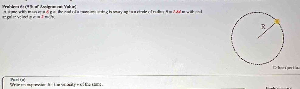 Problem 6: (9% of Assignment Value) 
A stone with mass m=6g at the end of a massless string is swaying in a circle of radius R=1.84m with and 
angular velocity omega =2rad/s. 
Otheexpertta. 
Part (a) 
Write an expression for the velocity v of the stone.