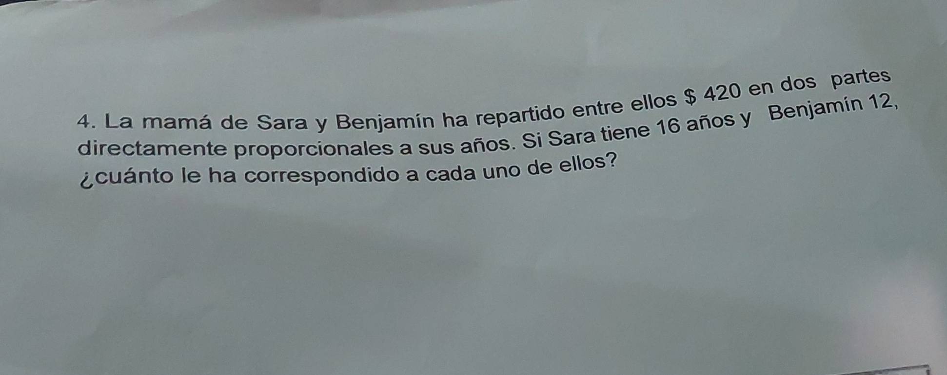 La mamá de Sara y Benjamín ha repartido entre ellos $ 420 en dos partes 
directamente proporcionales a sus años. Si Sara tiene 16 años y Benjamín 12, 
¿ cuánto le ha correspondido a cada uno de ellos?