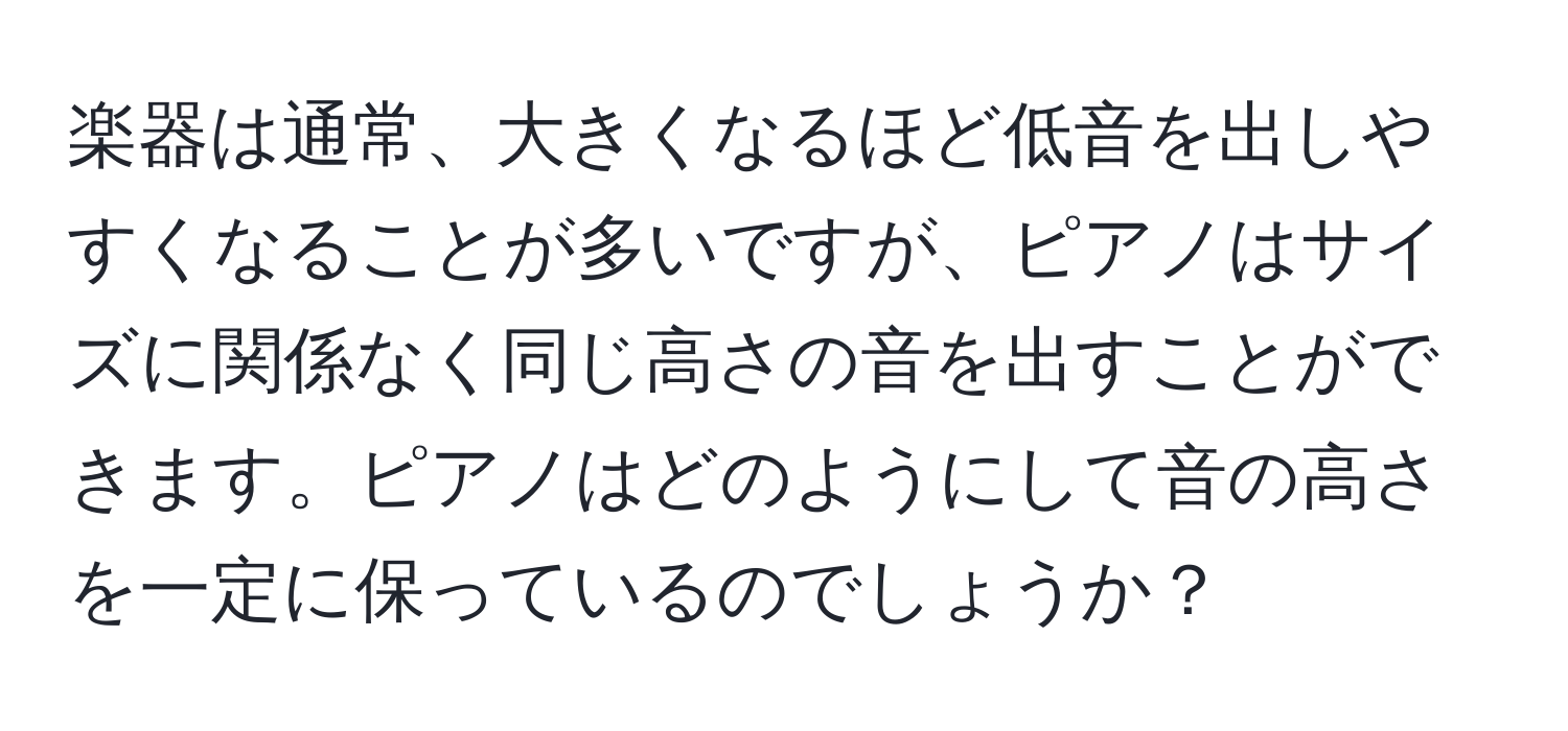 楽器は通常、大きくなるほど低音を出しやすくなることが多いですが、ピアノはサイズに関係なく同じ高さの音を出すことができます。ピアノはどのようにして音の高さを一定に保っているのでしょうか？