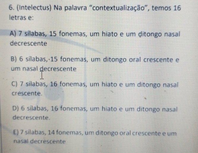 (Intelectus) Na palavra “contextualização", temos 16
letras e:
A) 7 sílabas, 15 fonemas, um hiato e um ditongo nasal
decrescente
B) 6 sílabas,· 15 fonemas, um ditongo oral crescente e
um nasal decrescente
C) 7 sílabas, 16 fonemas, um hiato e um ditongo nasal
créscente.
D) 6 sílabas, 16 fonemas, um hiato e um ditongo nasal
decrescente.
E) 7 silabas, 14 fonemas, um ditongo oral crescente e um
nasal decrescente