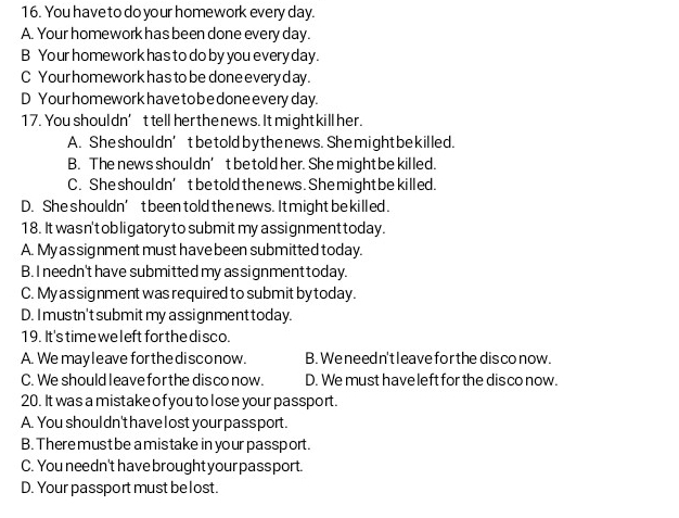 You have to do your homework every day.
A. Your homework has been done every day.
B Your homework has to do by you every day.
C Your homework has to be done every d ay.
D Your homework have to be done every day.
17. You shoul dn’t tell her the news. It might kill her.
A. She shoul dn’t be told by the news. She might be killed.
B. The news shouldn’t be told her. She might be killed.
C. She shouldn’t be told the news. She might be killed.
D. She shouldn’ t beentold the news. It might be killed.
18. It was n't ob ligatory to submit my assignment today.
A. My as signment must have been submitted today.
B. I needn't have submitted my as signment today.
C. My as signment was required to submit by today.
D. I mustn't submit my assignment today.
19. It's time weleft for the di sco.
A. We may leave for the disconow. B. We need n't leave forthe disconow.
C. We should leave for the disco now. D. We must have left for the dis co now.
20. It was a mistake of you to l ose your passport.
A. You shoul dn't have l ost your pass port.
B. There must be a mistake in your passport.
C. You needn't havebrought your passport.
D. Your passport must be lost.