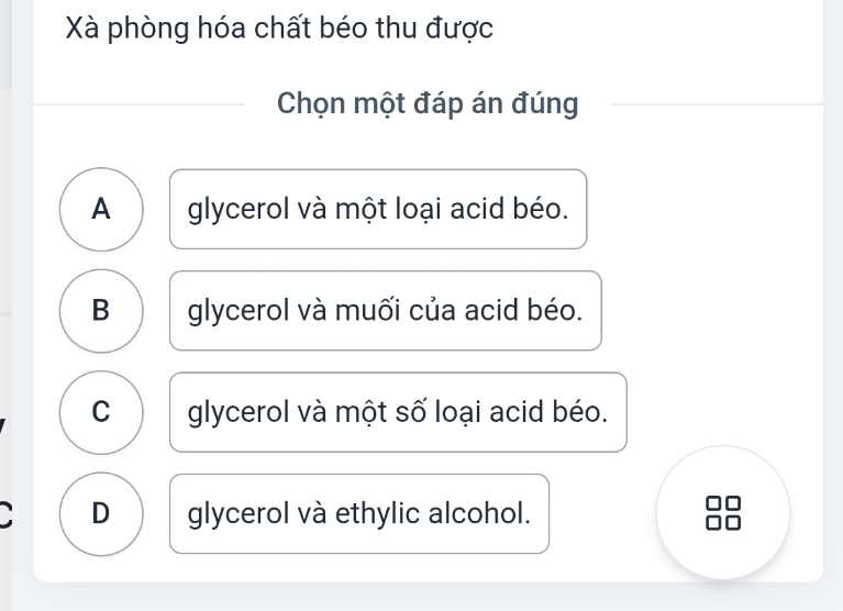 Xà phòng hóa chất béo thu được
Chọn một đáp án đúng
A glycerol và một loại acid béo.
B glycerol và muối của acid béo.
C glycerol và một số loại acid béo.
D glycerol và ethylic alcohol.