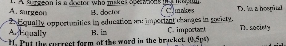 A surgeon is a doctor who makes operations in a nospial.
A. surgeon B. doctor C. makes D. in a hospital
2. Equally opportunities in education are important changes in society.
A. Equally B. in C. important D. society
H. Put the correct form of the word in the bracket. (0,5pt)