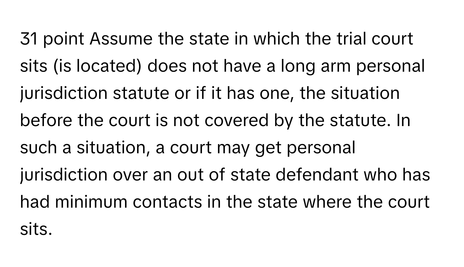 Assume the state in which the trial court sits (is located) does not have a long arm personal jurisdiction statute or if it has one, the situation before the court is not covered by the statute. In such a situation, a court may get personal jurisdiction over an out of state defendant who has had minimum contacts in the state where the court sits.