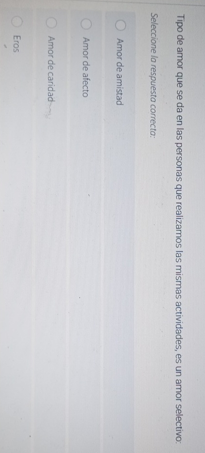 Tipo de amor que se da en las personas que realizamos las mismas actividades, es un amor selectivo:
Seleccione la respuesta correcta:
Amor de amistad
Amor de afecto
Amor de caridad
Eros