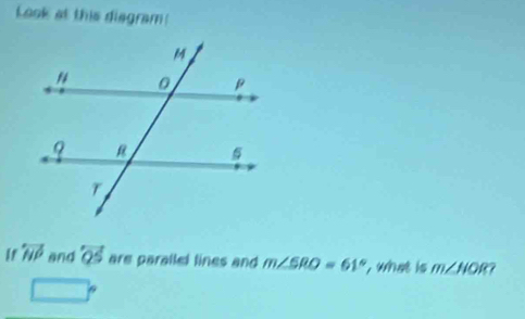 Look at this diegram! 
If overleftrightarrow NP and overleftrightarrow QS are parallel lines and m∠ SRO=61° , what is m∠ HOR
□°