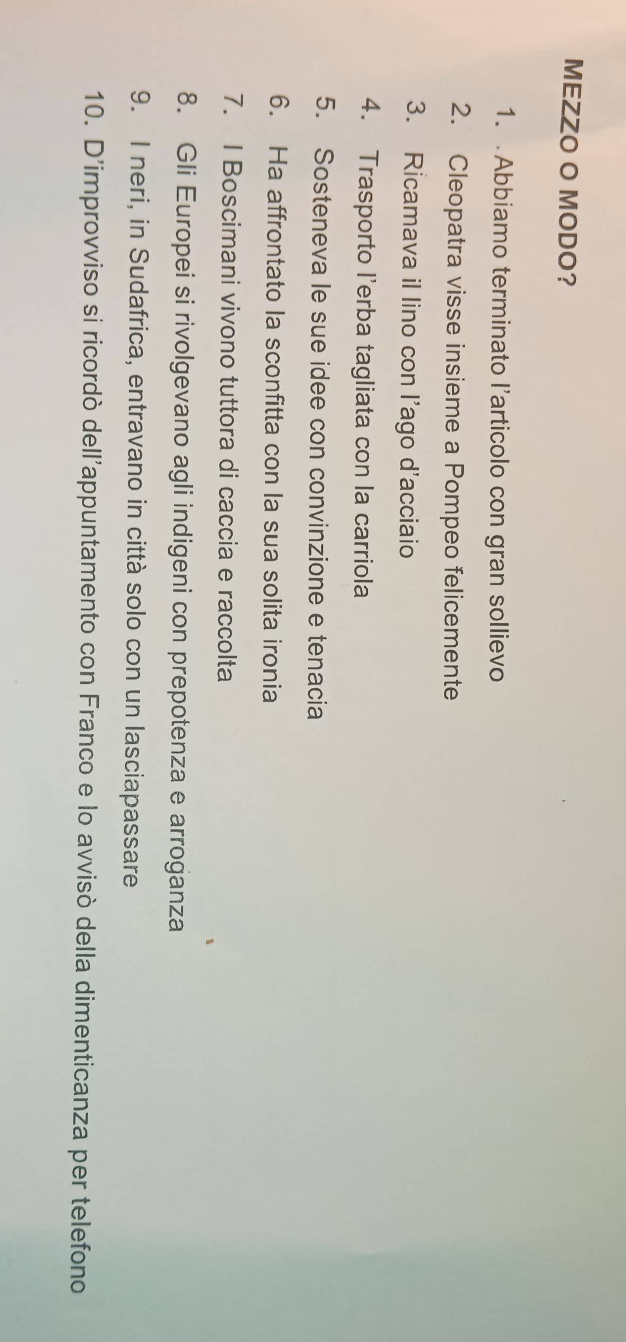 MEZZO O MODO? 
1. Abbiamo terminato l’articolo con gran sollievo 
2. Cleopatra visse insieme a Pompeo felicemente 
3. Ricamava il lino con l’ago d'acciaio 
4. Trasporto l'erba tagliata con la carriola 
5. Sosteneva le sue idee con convinzione e tenacia 
6. Ha affrontato la sconfitta con la sua solita ironia 
7. I Boscimani vivono tuttora di caccia e raccolta 
8. Gli Europei si rivolgevano agli indigeni con prepotenza e arroganza 
9. I neri, in Sudafrica, entravano in città solo con un lasciapassare 
10. D'improvviso si ricordò dell'appuntamento con Franco e lo avvisò della dimenticanza per telefono