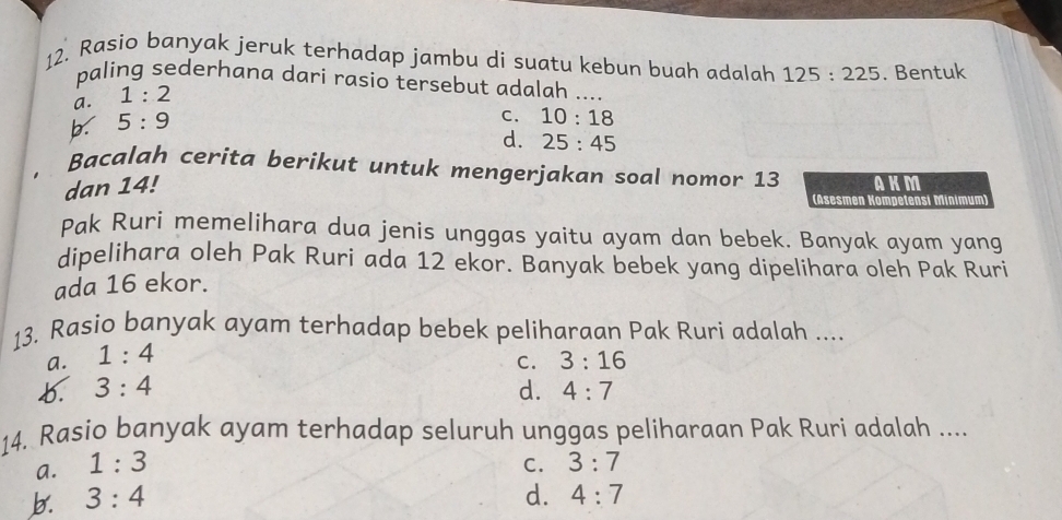 Rasio banyak jeruk terhadap jambu di suatu kebun buah adalah 125:225. Bentuk
paling sederhana dari rasio tersebut adalah ....
a. 1:2
b. 5:9
C. 10:18
d. 25:45
Bacalah cerita berikut untuk mengerjakan soal nomor 13 AKM
dan 14!
(Asesmen Kompetensi Minimum)
Pak Ruri memelihara dua jenis unggas yaitu ayam dan bebek. Banyak ayam yang
dipelihara oleh Pak Ruri ada 12 ekor. Banyak bebek yang dipelihara oleh Pak Ruri
ada 16 ekor.
13. Rasio banyak ayam terhadap bebek peliharaan Pak Ruri adalah ....
a. 1:4
C. 3:16
b. 3:4 d. 4:7
14. Rasio banyak ayam terhadap seluruh unggas peliharaan Pak Ruri adalah ....
a. 1:3 C. 3:7
b. 3:4 d. 4:7