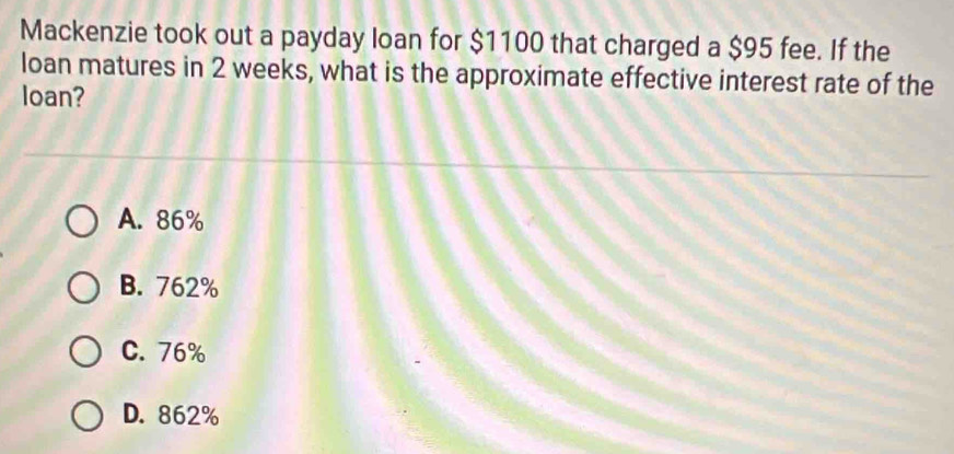 Mackenzie took out a payday loan for $1100 that charged a $95 fee. If the
loan matures in 2 weeks, what is the approximate effective interest rate of the
loan?
A. 86%
B. 762%
C. 76%
D. 862%