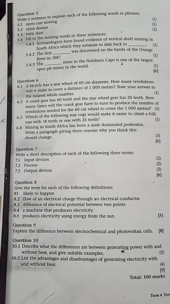 Write a sentence to explain each of the following words or phrases:
(1)
5.1 open cast mining
(1)
5.2 mine dumps
(1)
5.3 toxic dust
5.4 Fill in the missing words in these sentences:
5.4.1 Archaeologists have found evidence of vertical shaft mining in
South Africa which they estimate to date back to _。 (1)
5.4.2 The first _was discovered on the banks of the Orange
River in 1887.
(1)
mine in the Northern Cape is one of the largest
5.4.3 The_
open pit mines in the world.
(1)
[6]
Question 6
6.1 A bicycle has a rear wheel of 60 cm diameter. How many revolutions
will it make to cover a distance of 1 000 metres? State your answer to
the nearest whole number.
(1)
6.2 A crank gear has 60 teeth and the rear wheel gear has 20 teeth. How
many times will the crank gear have to turn to produce the number of
revolutions needed for the 60 cm wheel to cover the 1 000 metres? (1)
6.3 Which of the following rear cogs would make it easier to climb a hill;
 one with 18 teeth or one with 26 teeth? (1)
6.4 Mining in South Africa has been a male dominated profession.
Write a paragraph giving three reasons why you think this
should change.
(3)
[6]
Question 7
Write a short description of each of the following three terms: (2)
7.1 Input devices (2)
7.2 Process
7.3 Output devices
(2)
[6]
Question 8
Give the term for each of the following definitions:
81 likely to happen
8.2 flow of an electrical charge through an electrical conductor
8.3 difference of electrical potential between two points
8.4 a machine that producers electricity
8:5 produces electricity using energy from the sun [5]
Question 9
Explain the difference between electrochemical and photovoltaic cells. [8]
Question 10
10.1 Describe what the differences are between generating power with and
without heat, and give suitable examples. (5)
10.2 List the advantages and disadvantages of generating electricity with
and without heat. (4)
[9]
Total: 100 marks
Term 4 Exe