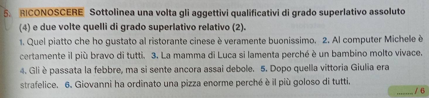 RICONOSCERE Sottolinea una volta gli aggettivi qualificativi di grado superlativo assoluto 
(4) e due volte quelli di grado superlativo relativo (2). 
1. Quel piatto che ho gustato al ristorante cinese è veramente buonissimo. 2. Al computer Michele è 
certamente il più bravo di tutti. 3. La mamma di Luca si lamenta perché è un bambino molto vivace. 
4. Gli è passata la febbre, ma si sente ancora assai debole. 5. Dopo quella vittoria Giulia era 
strafelice. 6. Giovanni ha ordinato una pizza enorme perché è il più goloso di tutti. 
_/ 6