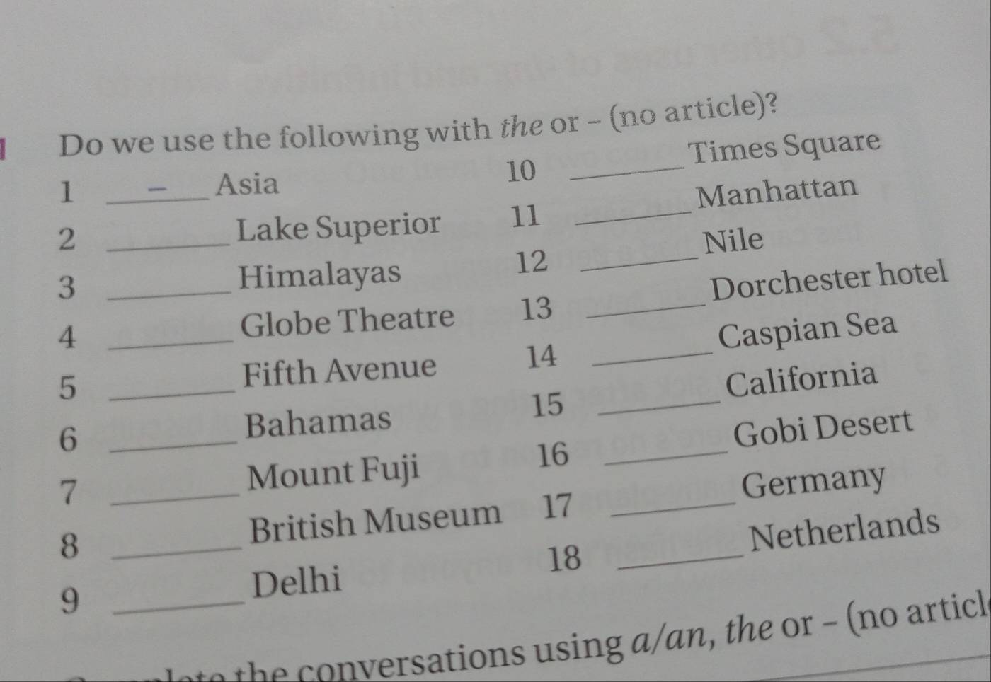 Do we use the following with the or - (no article)? 
1 
Asia _Times Square
10
2 __Lake Superior 11 _Manhattan 
Nile 
_3 
Himalayas
12 _ 
4 __Dorchester hotel 
Globe Theatre 13
14 
_5 
Fifth Avenue _Caspian Sea 
California
15 _ 
_6 
Bahamas 
Gobi Desert 
7 _Mount Fuji 
16_ 
Germany 
8 
British Museum 17_ 
9 ___Netherlands
18
Delhi 
t tions sing an the or - no ar tic