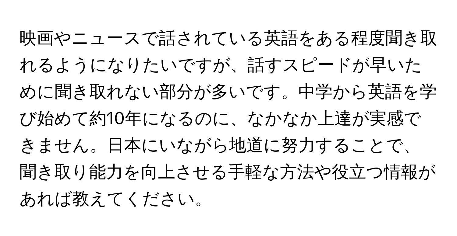 映画やニュースで話されている英語をある程度聞き取れるようになりたいですが、話すスピードが早いために聞き取れない部分が多いです。中学から英語を学び始めて約10年になるのに、なかなか上達が実感できません。日本にいながら地道に努力することで、聞き取り能力を向上させる手軽な方法や役立つ情報があれば教えてください。