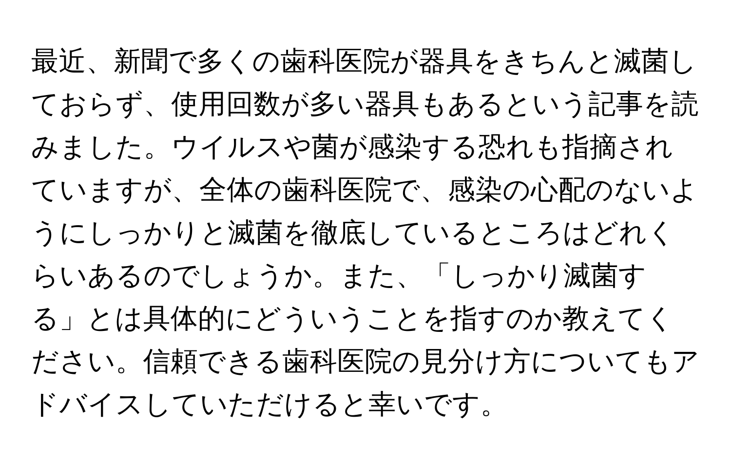 最近、新聞で多くの歯科医院が器具をきちんと滅菌しておらず、使用回数が多い器具もあるという記事を読みました。ウイルスや菌が感染する恐れも指摘されていますが、全体の歯科医院で、感染の心配のないようにしっかりと滅菌を徹底しているところはどれくらいあるのでしょうか。また、「しっかり滅菌する」とは具体的にどういうことを指すのか教えてください。信頼できる歯科医院の見分け方についてもアドバイスしていただけると幸いです。