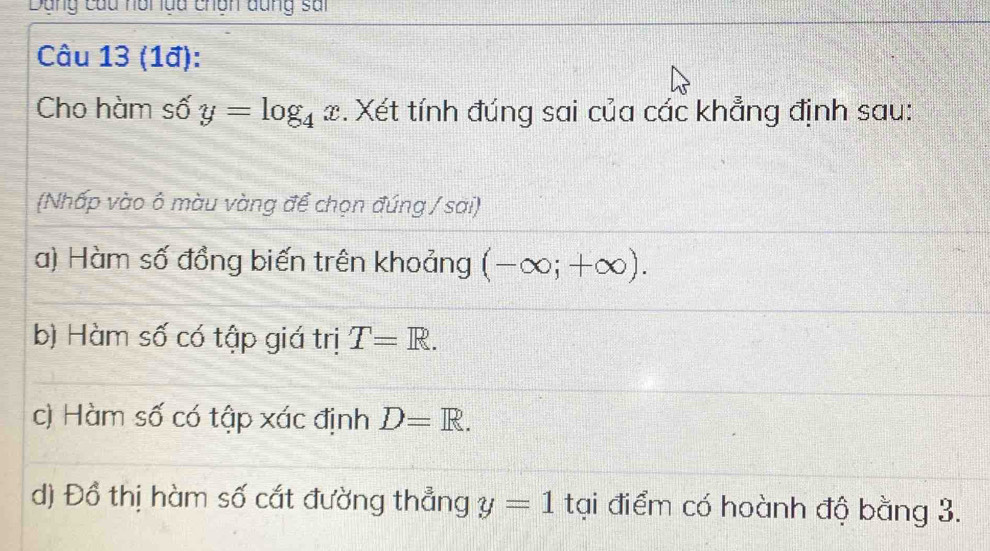 Dang củu nồi lda chân dung sai 
Câu 13 (1ª): 
Cho hàm số y=log _4x. Xét tính đúng sai của các khẳng định sau: 
(Nhấp vào ô màu vàng để chọn đúng / sai) 
a) Hàm số đồng biến trên khoảng (-∈fty ;+∈fty ). 
b) Hàm số có tập giá trị T=R. 
c) Hàm số có tập xác định D=R. 
d) Đồ thị hàm số cắt đường thẳng y=1 tại điểm có hoành độ bằng 3.