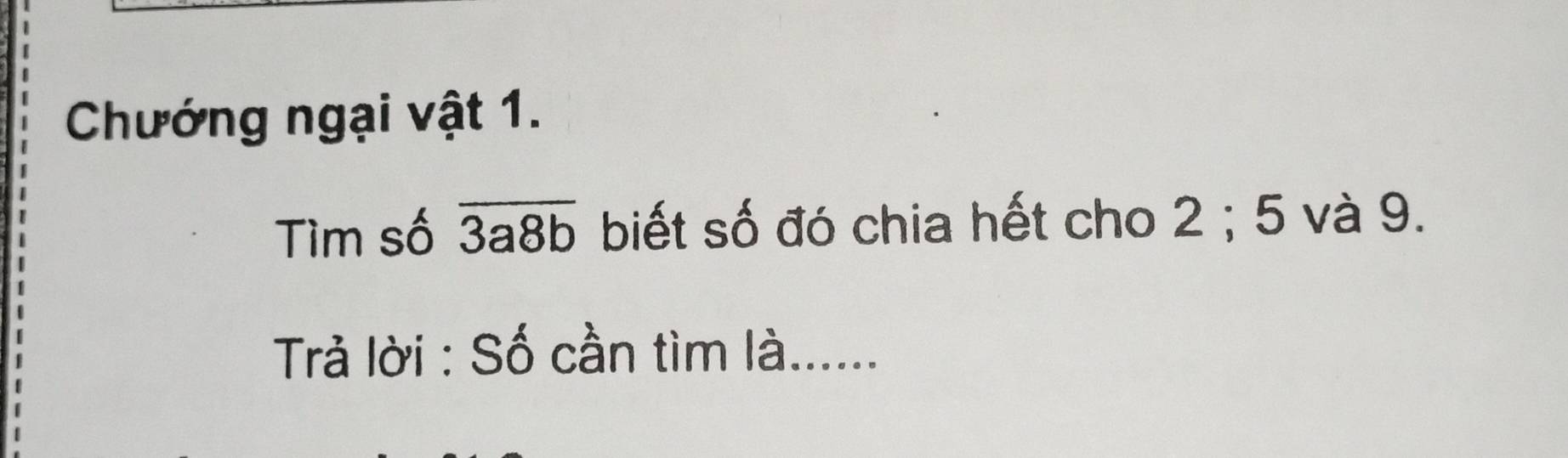 Chướng ngại vật 1. 
Tìm số overline 3a8b biết số đó chia hết cho 2; 5 và 9. 
Trả lời : Số cần tìm là......