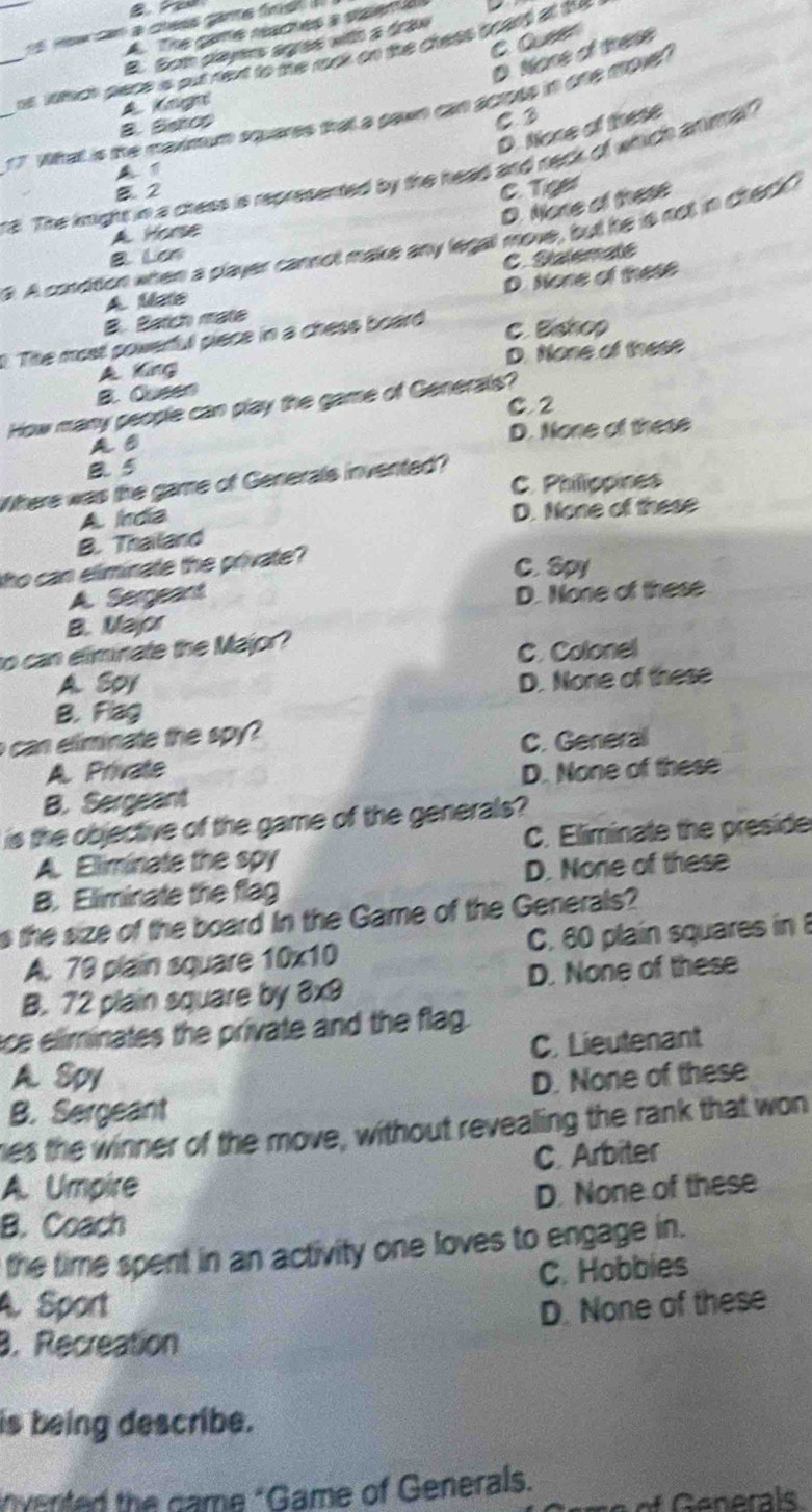 a cless game finst .
A. The game reaches a staen a
C. Queer
B. Bom players aes with a dran
D. None of these
_as wtich pace is put next to the rck on the chess board at the
A Kngn
_1 7. What is the maxinum squeres that a gawn can across in ofe moe
B. Bahos
C3
D. None of these
A 
_ra. The knight in a cress is represented by the head and neck of which anmal?
B. 2 C. Tiger
D. None of these
A Horse
a. A condition when a player cannot make any legall move, but he is not in check?
B Lon
C. Sialematé
B. Batch mate D. None of these
A. Mate
Tite most powerful piece in a chess board
C. Bishop
A King D. None of these
B. Qusen
C. 2
How many people can play the game of Generals?
D. None of these
a s
B. 5
C. Philippines
Where was the game of Generals invented?
A. Irdia
D. None of these
B. Thailand
ho can eliminate the private?
C. Spy
A. Sergeant D. None of these
B. Mapr
to can eliminate the Major?
C. Colonel
A. Soy
D. None of these
B. Flag
can eliminate the spy ?
C. General
A Private D. None of these
B. Sergeant
is the objective of the game of the generals?
A. Eliminate the spy C. Eliminate the preside
B. Eliminate the flag D. None of these
s the size of the board in the Game of the Generals?
A. 79 plain square 10x10 C. 60 plain squares in 8
B. 72 plain square by 3x9 D. None of these
ce eliminates the private and the flag.
A. Spy C. Lieutenant
B. Sergeant D. None of these
es the winner of the move, without revealing the rank that won
A. Umpire C. Arbiter
D. None of these
B. Coach
the time spent in an activity one loves to engage in.
C. Hobbies
A. Sport D. None of these
. Recreation
is being describe.
vented the came "Game of Generals.
of Generals