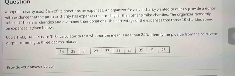 popular charity used 34% of its donations on expenses. An organizer for a rival charity wanted to quickly provide a donor 
with evidence that the popular charity has expenses that are higher than other similar charities. The organizer randomly 
selected 10 similar charities and examined their donations. The percentage of the expenses that those 10 charities spend 
on expenses is given below. 
Use a TI- 83, TI- 83 Plus, or TI- 84 calculator to test whether the mean is less than 34%. Identify the p -value from the calculator 
output, rounding to three decimal places.
14 25 31 23 37 32 27 35 5 25
Provide your answer below: