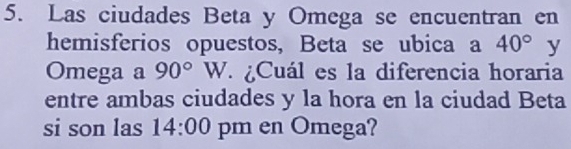 Las ciudades Beta y Omega se encuentran en 
hemisferios opuestos, Beta se ubica a 40° y 
Omega a 90°W ¿Cuál es la diferencia horaria 
entre ambas ciudades y la hora en la ciudad Beta 
si son las 14:00 pm en Omega?