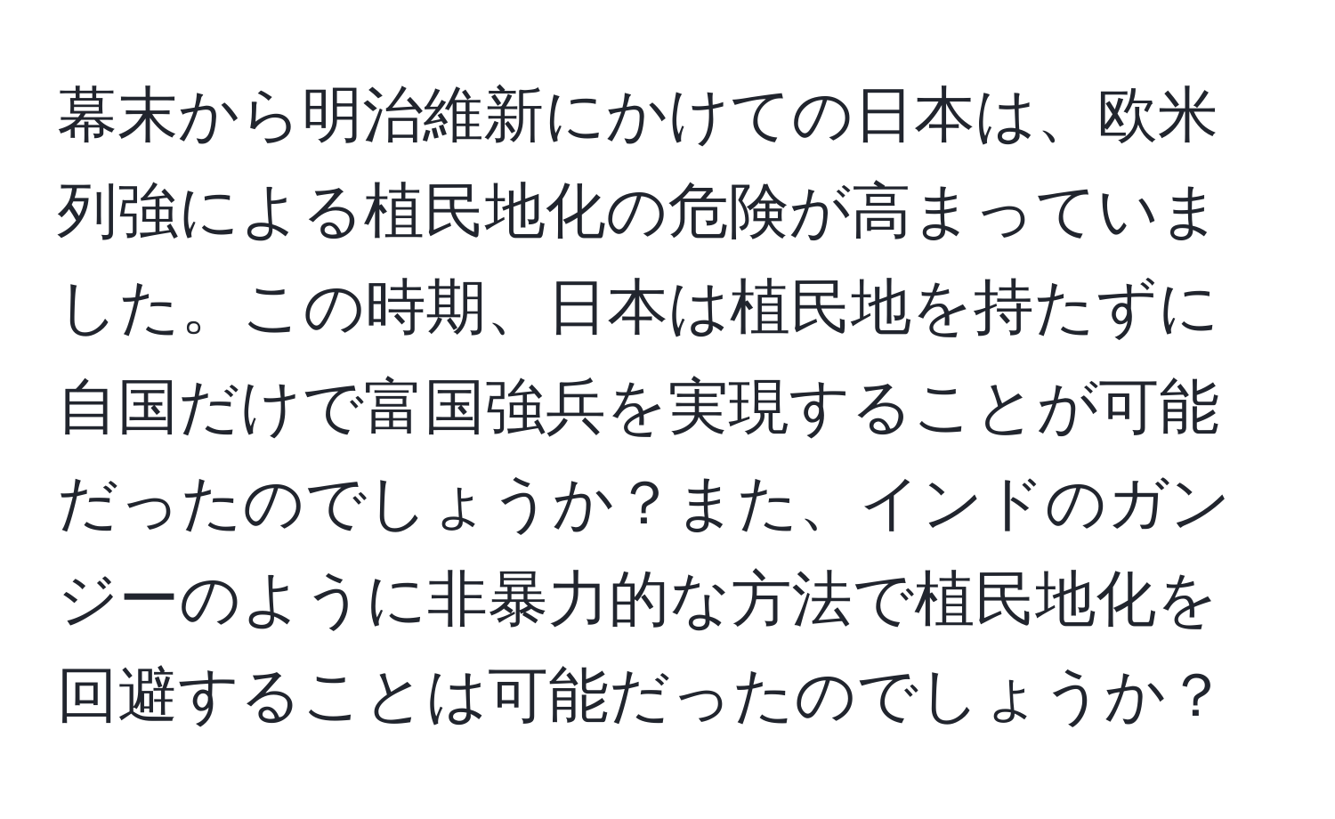 幕末から明治維新にかけての日本は、欧米列強による植民地化の危険が高まっていました。この時期、日本は植民地を持たずに自国だけで富国強兵を実現することが可能だったのでしょうか？また、インドのガンジーのように非暴力的な方法で植民地化を回避することは可能だったのでしょうか？