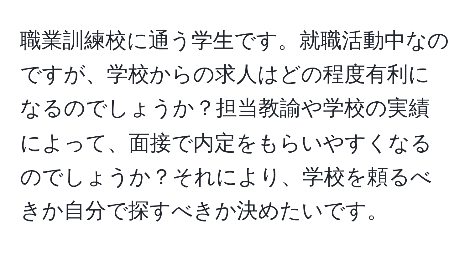 職業訓練校に通う学生です。就職活動中なのですが、学校からの求人はどの程度有利になるのでしょうか？担当教諭や学校の実績によって、面接で内定をもらいやすくなるのでしょうか？それにより、学校を頼るべきか自分で探すべきか決めたいです。