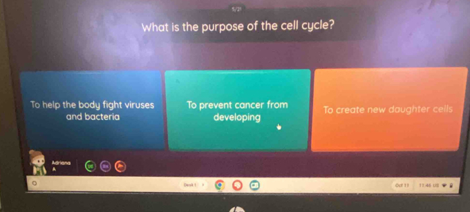 What is the purpose of the cell cycle?
To help the body fight viruses To prevent cancer from To create new daughter cells
and bacteria developing
Adriana
Oeak ! 0cf 1 | 11.46 US