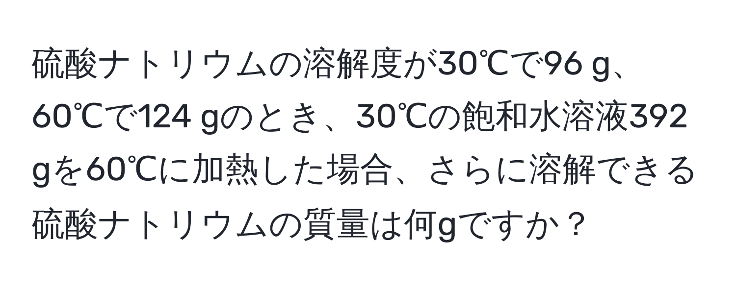 硫酸ナトリウムの溶解度が30℃で96 g、60℃で124 gのとき、30℃の飽和水溶液392 gを60℃に加熱した場合、さらに溶解できる硫酸ナトリウムの質量は何gですか？