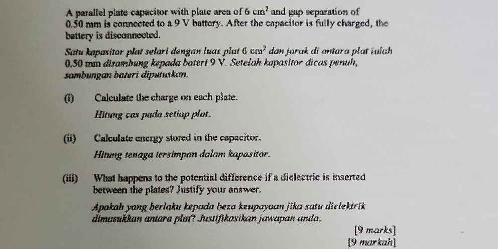 A parallel plate capacitor with plate area of 6cm^2 and gap separation of
0.50 mm is connected to a 9 V battery. After the capacitor is fully charged, the 
battery is disconnected. 
Satu kapasitor plat selari dengan luas plat 6cm^2 dan jarak di antara plat ialch
0.50 mm dizambung kepada bateri 9 V. Setelah kapasitor dicas penuh, 
sambungan bateri diputuskan. 
(i) Calculate the charge on each plate. 
Hitung cas pada setiap plat. 
(ii) Calculate energy stored in the capacitor. 
Hitung tenaga tersimpan dalam kapasitor. 
(iii) What happens to the potential difference if a dielectric is inserted 
between the plates? Justify your answer. 
Apakah yang berlaku kepada beza keupayaan jika satu dielektrik 
dimasukkan antara plat? Justifikasikan jawapan ando, 
[9 marks] 
[9 markah]