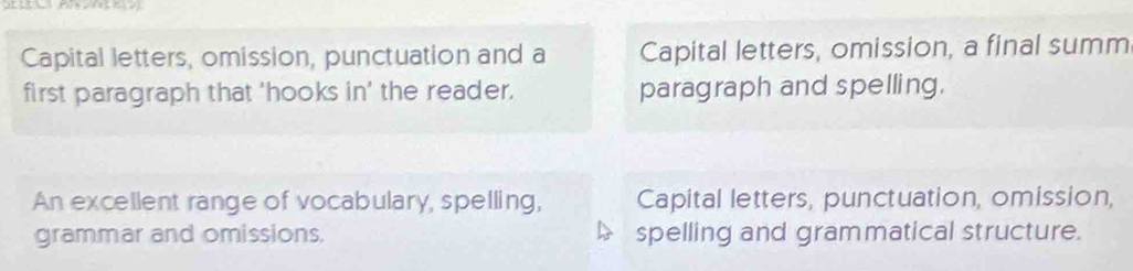 Capital letters, omission, punctuation and a Capital letters, omission, a final summ
first paragraph that 'hooks in' the reader. paragraph and spelling.
An excellent range of vocabulary, spelling, Capital letters, punctuation, omission,
grammar and omissions. spelling and grammatical structure.