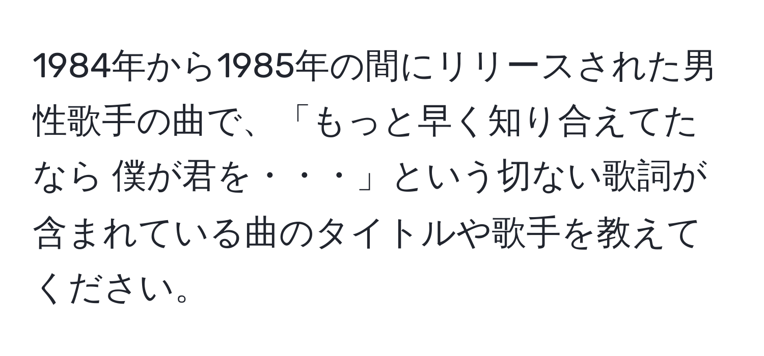 1984年から1985年の間にリリースされた男性歌手の曲で、「もっと早く知り合えてたなら 僕が君を・・・」という切ない歌詞が含まれている曲のタイトルや歌手を教えてください。