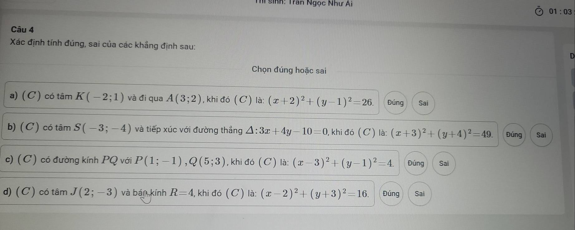 sinh: Trần Ngọc Như Ai
01:03 
Câu 4
Xác định tính đúng, sai của các khẳng định sau:
Chọn đúng hoặc sai
a) (C) có tâm K(-2;1) và đi qua A(3;2) , khi đó (C) là: (x+2)^2+(y-1)^2=26. Đúng Sai
b) (C) có tâm S(-3;-4) và tiếp xúc với đường thẳng △ :3x+4y-10=0 , khi đó (C) là: (x+3)^2+(y+4)^2=49. Đúng
Sai
c) (C) có đường kính PQ với P(1;-1), Q(5;3) , khi đó (C) là: (x-3)^2+(y-1)^2=4. Đúng Sai
d) (C) có tâm J(2;-3) và bán kính R=4, , khi đó (C) là: (x-2)^2+(y+3)^2=16. Đúng Sai