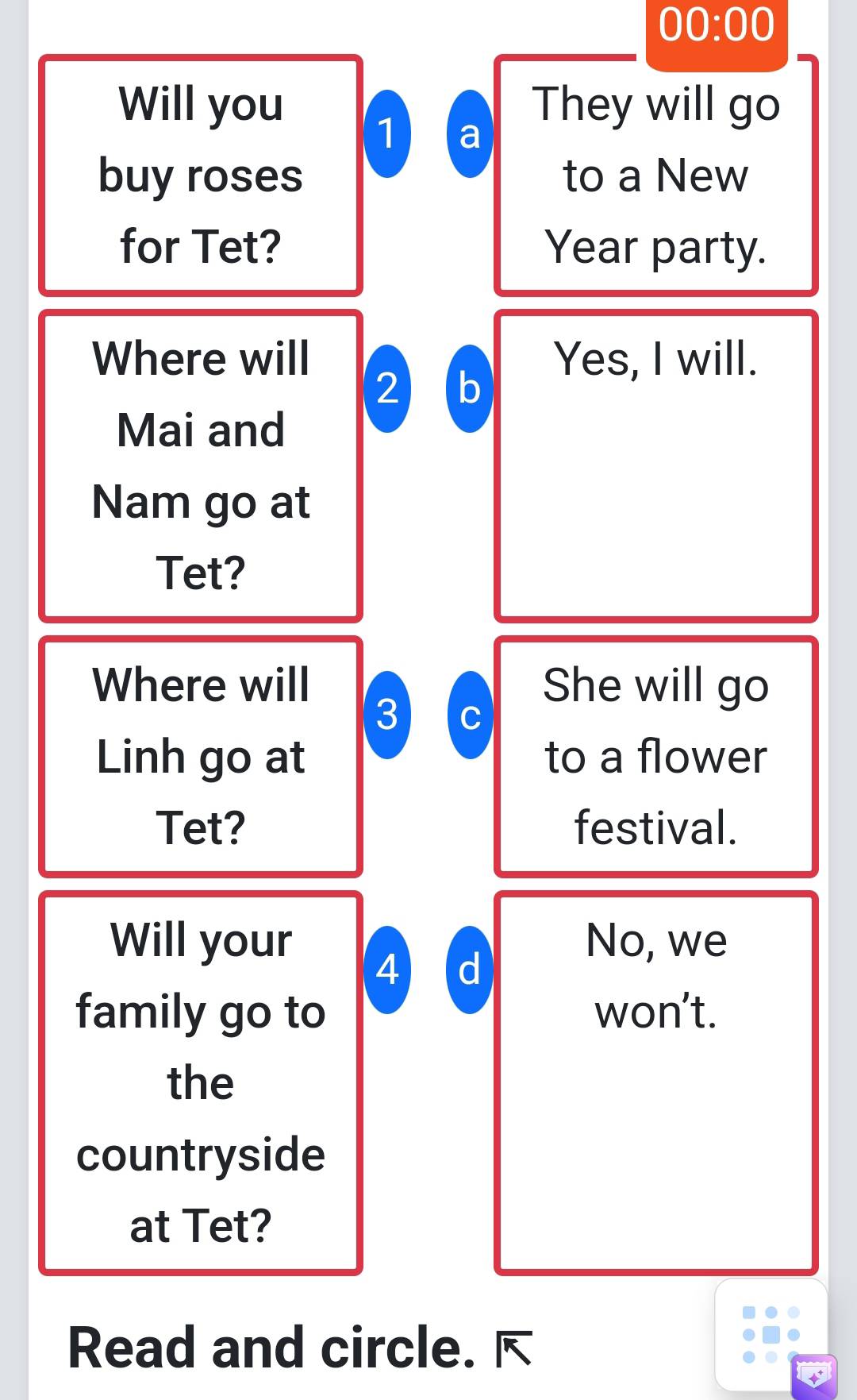 00:00 
Will you They will go 
1 a 
buy roses to a New 
for Tet? Year party. 
Where will Yes, I will. 
2 b 
Mai and 
Nam go at 
Tet? 
Where will She will go 
3 C 
Linh go at to a flower 
Tet? festival. 
Will your No, we 
4 d 
family go to won’t. 
the 
countryside 
at Tet? 
Read and circle.