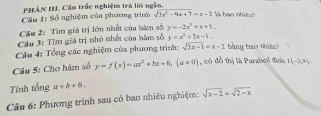 PHÀN III. Câu trắc nghiệm trả lời ngắn. 
Câu 1: Số nghiệm của phương trình sqrt(3x^2-9x+7)=x-2 là bao nhiêu? 
Câu 2: Tìm giá trị lớn nhất của hàm số y=-2x^2+x+5. 
Câu 3: Tìm giá trị nhỏ nhất của hàm số y=x^2+3x-1. 
Câu 4: Tổng các nghiệm của phương trình: sqrt(2x-1)=x-2 bằng bao nhiêu? 
Câu 5: Cho hàm số y=f(x)=ax^2+bx+6, (a!= 0) , có đồ thị là Parabol đỉnh I(-2;4). 
Tính tổng a+b+6. 
Câu 6: Phương trình sau có bao nhiêu nghiệm: sqrt(x-2)=sqrt(2-x)