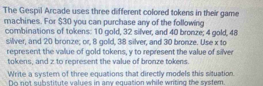 The Gespil Arcade uses three different colored tokens in their game 
machines. For $30 you can purchase any of the following 
combinations of tokens: 10 gold, 32 silver, and 40 bronze; 4 gold, 48
silver, and 20 bronze; or, 8 gold, 38 silver, and 30 bronze. Use x to 
represent the value of gold tokens, y to represent the value of silver 
tokens, and z to represent the value of bronze tokens. 
Write a system of three equations that directly models this situation. 
Do not substitute values in any equation while writing the system.