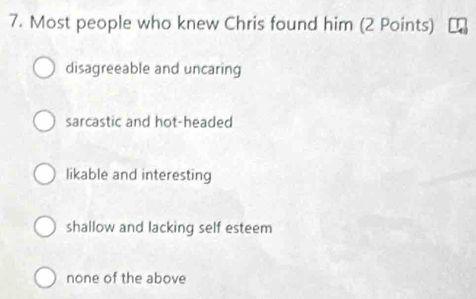 Most people who knew Chris found him (2 Points)
disagreeable and uncaring
sarcastic and hot-headed
likable and interesting
shallow and lacking self esteem
none of the above