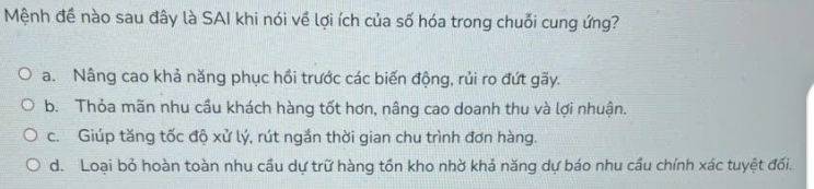 Mệnh đề nào sau đây là SAI khi nói về lợi ích của số hóa trong chuỗi cung ứng?
a. Nâng cao khả năng phục hồi trước các biến động, rủi ro đứt gãy.
b. Thỏa mãn nhu cầu khách hàng tốt hơn, nâng cao doanh thu và lợi nhuận.
c. Giúp tăng tốc độ xử lý, rút ngắn thời gian chu trình đơn hàng.
d. Loại bỏ hoàn toàn nhu cầu dự trữ hàng tồn kho nhờ khả năng dự báo nhu cầu chính xác tuyệt đối.