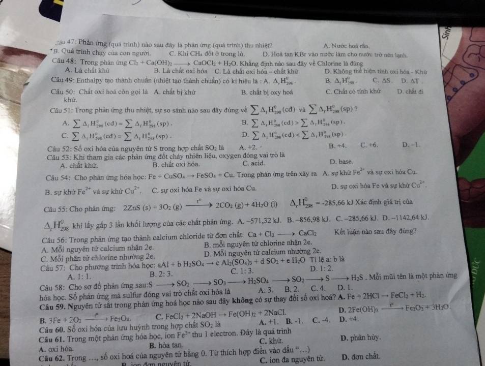 Cău 47: Phản ứng (quá trình) nào sau đây là phản ứng (quá trình) thu nhiệt? A. Nước hoá rần
*B. Quá trình chạy của con người. C. Khi CH₄ đốt ở trong lò D. Hoà tan KBr vào nước làm cho nước trở nên lạnh.
Câu 48: Trong phân ứng Cl_2+Ca(OH)_2to CaOCl_2+H_2O. Khẳng định nào sau đây về Chlorine là đùng
A. Là chất khử B. Là chất oxỉ hóa C. Là chất oxi hóa - chất khử D. Không thể hiện tính oxi hóa - Khử  
Câu 49: Enthalpy tạo thành chuẩn (nhiệt tạo thành chuẩn) có kí hiệu id:A. △ _rH_(298)^o. B. △ _1H_(298)^0 C.∆S . D. ∆T . a
Câu 50: Chất oxỉ hoá còn gọi là A. chất bị khử B. chất bị oxy hoá C. Chất có tính khử D. chất đi
khứ
Câu 51: Trong phản ứng thu nhiệt, sự so sánh nào sau đây đúng về sumlimits △ _fH_(298)^0(cd)vasumlimits △ _rH_(298)^0(sp) ?
B.
A. sumlimits △ _fH_(201)^6(cd)=sumlimits △ _fH_(298)^0(sp). sumlimits △ _(t_298)°(cd)>sumlimits △ _fH_(298)°((sp).
D.
C. sumlimits △ _fH_(2vs)^(o=sumlimits △ _1)H_(20_201)^0(sp). sumlimits △ _rH_(298)^0(cd)
Câu 52:So oxi hóa của nguyên tử S trong hợp chất SO_2 là A. +2. B. +4. C.+6 D. −1.
Câu 53: Khi tham gia các phản ứng đốt cháy nhiên liệu, oxygen đóng vai trò là D. base.
A. chất khử. B. chất oxi hóa. C. acid.
Câu 54: Cho phân ứng hóa học: Fe+CuSO_4to FeSO_4+Cu Trong phản ứng trên xảy ra A. sự khử Fe^(2-) và sự oxi hóa Cu.
B. sự khử Fe^(2+) và sự khủ Cu^(2+). C. sự oxi hóa Fe và sự oxi hóa Cu. D. sự oxi hóa Fe và sự khử Cu^(2+).
Câu 55: Cho phân ứng: 2ZnS(s)+3O_2(g)xrightarrow I°2CO_2(g)+4H_2O(l △ _rH_(298)^0=-285,66kJX ác định giá trị của
△ _rH_(298)^0 khi lấy gấp 3 lần khối lượng của các chất phản ứng. A. -571,32 kJ. B. -856,98 kJ. C. -285.66k J. D. --1142.64 kJ.
Câu 56: Trong phân ứng tạo thành calcium chloride từ đơn chất: Ca+Cl_2to CaCl_2 Kết luận nào sau đây đúng?
A. Mỗi nguyên tử calcium nhận 2e. B. mỗi nguyên tử chlorine nhận 2e.
C. Mỗi phân tử chlorine nhường 2e. D. Mỗi nguyên tử calcium nhường 2e.
Câu 57:  Cho phương trình hóa học: aAl+bH_2SO_4to cAl_2(SO_4)_3+dSO_2+e H_2O Ti lệ a: b là
A. 1:1. B. 2:3. C. 1:3. D. 1:2.
Câu 58: Cho sơ đồ phản ứng sau:S SO_2to SO_3to H_2SO_4 to SO_2to Sto H_2S Mỗi mũi tên là một phản ứng
hóa học. Số phản ứng mà sulfur đóng vai trò chất oxi hóa là A. 3. B. 2. C. 4. D. 1.
Câu 59. Nguyên tử sắt trong phản ứng hoá học nào sau đây không có sự thay đổi số oxi hoá? A. Fe+2HClto FeCl_2+H_2.
B. 3Fe+2O_2to Fe_3O_4. C. FeCl_2+2NaOHto Fe(OH)_2+2NaCl. D. 2Fe(OH)_3xrightarrow I_2Fe_2O_3+3H_2O.
Câu 60. Số oxi hóa của lưu huỳnh trong hợp chất SO_2 là A. +1. B. -1. C. -4. D. +4.
Câu 61. Trong một phản ứng hóa học, ion Fe^(3+) thu 1 electron. Đây là quá trình
A. oxi hóa. B. hòa tan. C. khử. D. phân hủy.
Câu 62. Trong .., số oxi hoá của nguyên tử bằng 0. Từ thích hợp điền vào dấu “.)
B  ion đơn nguyễn tử C. ion đa nguyên tử. D. đơn chất.
