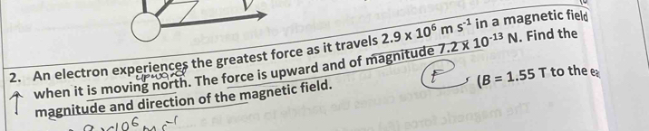 in a magnetic field 
2. An electron experiences the greatest force as it travels 2.9* 10^6ms^(-1) 7.2* 10^(-13)N. Find the
(B=1.55T to the e 
when it is moving north. The force is upward and of magnitude 
magnitude and direction of the magnetic field.