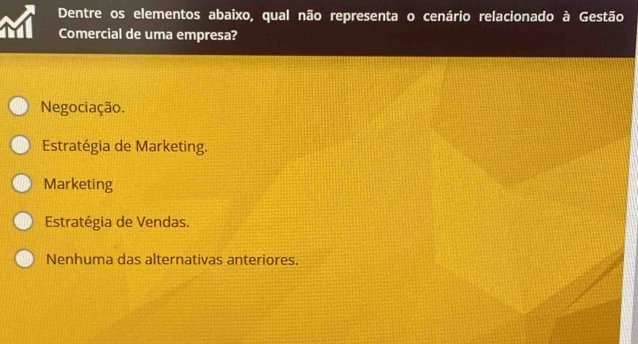 Dentre os elementos abaixo, qual não representa o cenário relacionado à Gestão
Comercial de uma empresa?
Negociação.
Estratégia de Marketing.
Marketing
Estratégia de Vendas.
Nenhuma das alternativas anteriores.