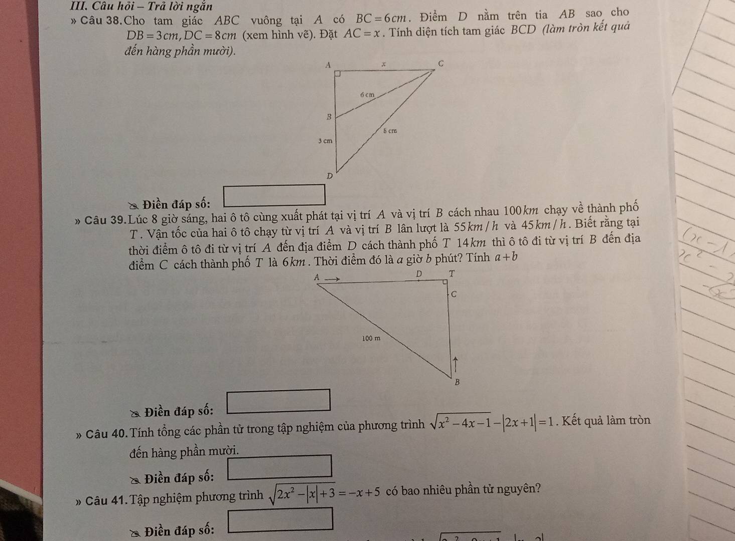 Câu hỏi - Trả lời ngắn 
»Câu 38.Cho tam giác ABC vuông tại A có BC=6cm. Điểm D nằm trên tia AB sao cho
DB=3cm, DC=8cm (xem hình vẽ). Đặt AC=x. Tính diện tích tam giác BCD (làm tròn kết quả 
đến hàng phần mười). 
& Điền đáp số: 
» Câu 39.Lúc 8 giờ sáng, hai ô tô cùng xuất phát tại vị trí A và vị trí B cách nhau 100km chạy về thành phố 
T. Vận tốc của hai ô tô chạy từ vị trí A và vị trí B lân lượt là 55km /h và 45km / h. Biết rằng tại 
thời điểm ô tô đi từ vị trí A đến địa điểm D cách thành phố T 14km thì ô tô đi từ vị trí B đến địa 
điểm C cách thành phố T là 6km. Thời điểm đó là a giờ b phút? Tính a+b
* Điền đáp số: x_1+x_2= □ /□  
* Câu 40. Tính tổng các phần tử trong tập nghiệm của phương trình sqrt(x^2-4x-1)-|2x+1|=1. Kết quả làm tròn 
đến hàng phần mười. 
& Điền đáp số: □  □ /□  
» Câu 41. Tập nghiệm phương trình sqrt(2x^2-|x|+3)=-x+5 có bao nhiêu phần tử nguyên? 
& Điền đáp số: