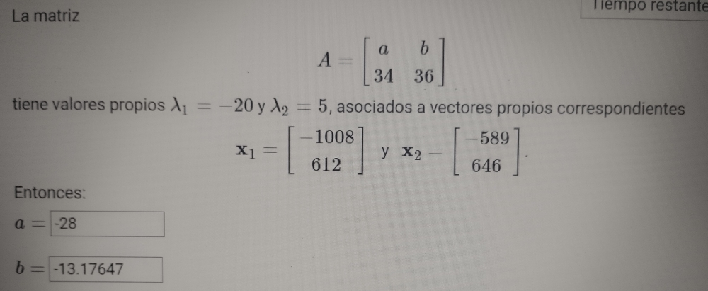 La matriz 
Témpo restante
A=beginbmatrix a&b 34&36endbmatrix
tiene valores propios lambda _1=-20 y lambda _2=5 , asociados a vectores propios correspondientes
x_1=beginbmatrix -1008 612endbmatrix y x_2=beginbmatrix -589 646endbmatrix. 
Entonces:
a= -28
b=-13.17 64^-