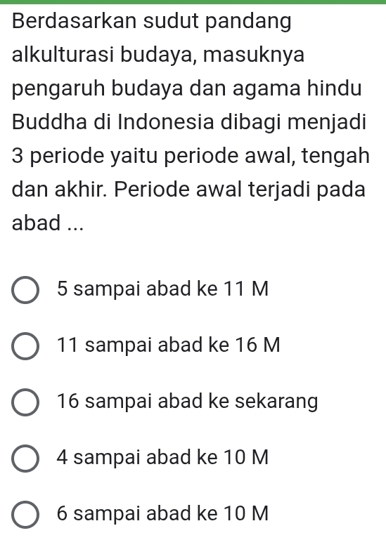 Berdasarkan sudut pandang
alkulturasi budaya, masuknya
pengaruh budaya dan agama hindu
Buddha di Indonesia dibagi menjadi
3 periode yaitu periode awal, tengah
dan akhir. Periode awal terjadi pada
abad ...
5 sampai abad ke 11 M
11 sampai abad ke 16 M
16 sampai abad ke sekarang
4 sampai abad ke 10 M
6 sampai abad ke 10 M