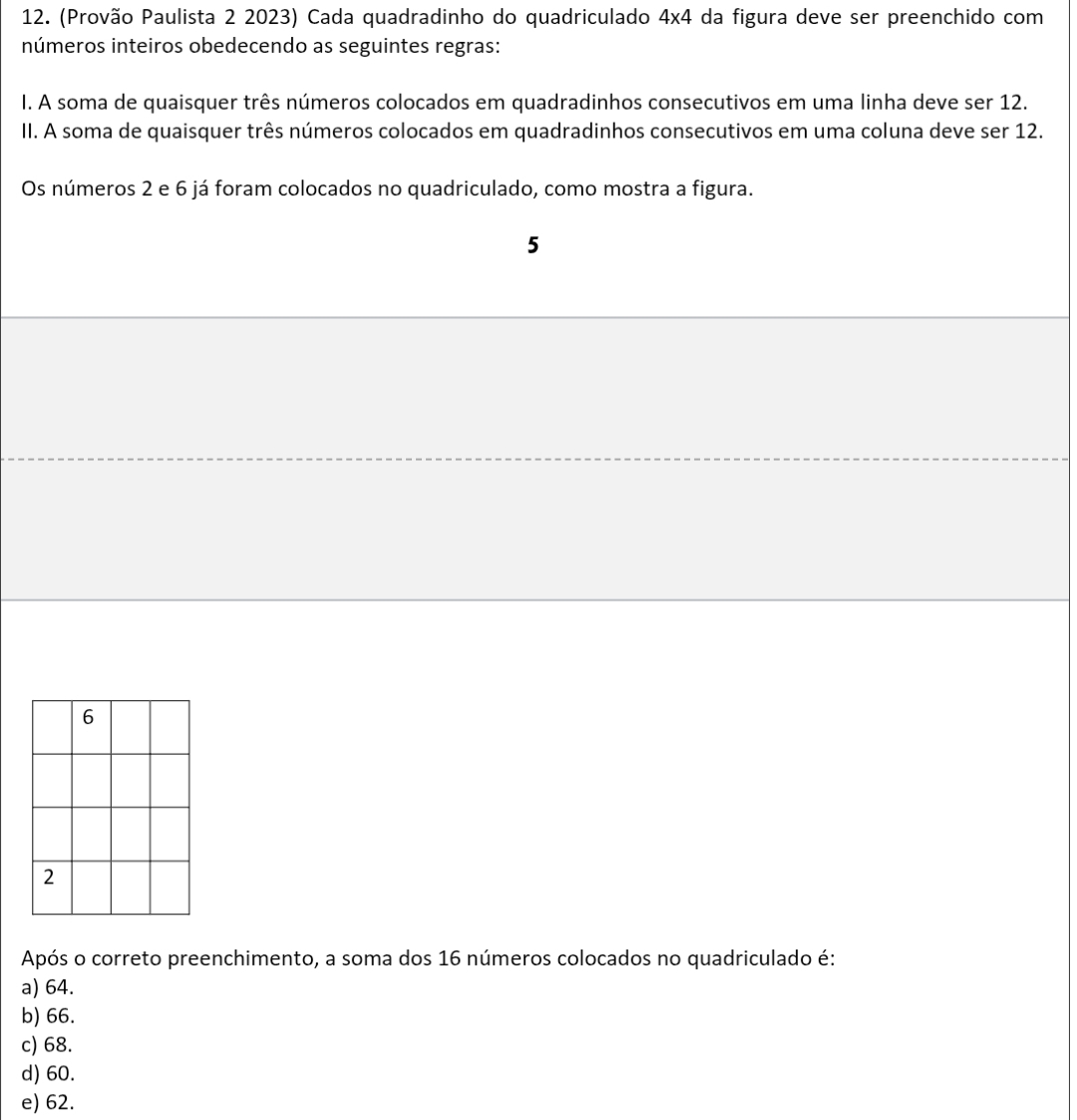 (Provão Paulista 2 2023) Cada quadradinho do quadriculado 4* 4 I da figura deve ser preenchido com
números inteiros obedecendo as seguintes regras:
I. A soma de quaisquer três números colocados em quadradinhos consecutivos em uma linha deve ser 12.
II. A soma de quaisquer três números colocados em quadradinhos consecutivos em uma coluna deve ser 12.
Os números 2 e 6 já foram colocados no quadriculado, como mostra a figura.
5
Após o correto preenchimento, a soma dos 16 números colocados no quadriculado é:
a) 64.
b) 66.
c) 68.
d) 60.
e) 62.