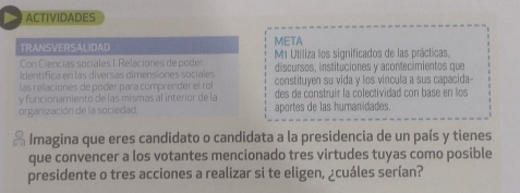 ACTIVIDADES 
TRANSVERSALIDAD META 
Con C lencias sociales I Relaciones de po der M1 Utiliza los significados de las prácticas. 
Identifica en las diversas dimensiones sociales discursos, instituciones y acontecimientos que 
las relaciones de poder para comprender el rol constituyen su vida y los vincula a sus capacida- 
y funcionamiento de las mismas al interior de la des de construir la colectividad con base en los 
organización de la sociedad. aportes de las humanidades. 
Imagina que eres candidato o candidata a la presidencia de un país y tienes 
que convencer a los votantes mencionado tres virtudes tuyas como posible 
presidente o tres acciones a realizar si te eligen, ¿cuáles serían?