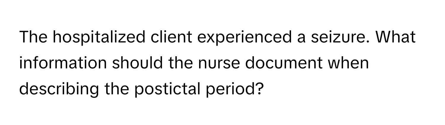 The hospitalized client experienced a seizure. What information should the nurse document when describing the postictal period?