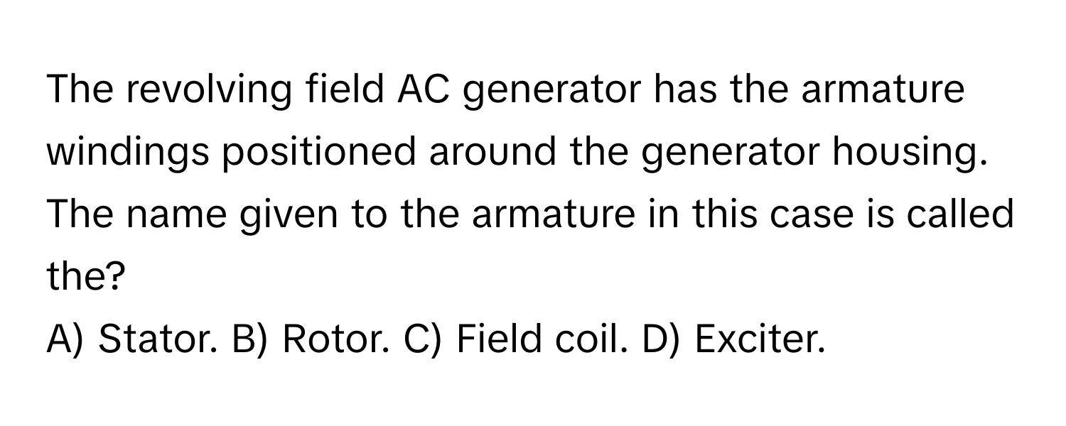 The revolving field AC generator has the armature windings positioned around the generator housing. The name given to the armature in this case is called the?

A) Stator. B) Rotor. C) Field coil. D) Exciter.