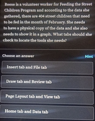 Reese is a volunteer worker for Feeding the Street
Children Program and according to the data she
gathered, there are 404 street children that need
to be fed in the month of February. She needs
to have a physical copy of the data and she also
needs to show it in a graph. What tabs should she
check to locate the tools she needs?
Choose an answer Hint
Insert tab and File tab
Draw tab and Review tab
Page Layout tab and View tab
Home tab and Data tab