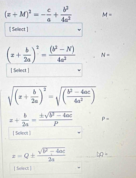 (x+M)^2=- c/a + b^2/4a^2 
M=
[ Select ]
(x+ b/2a )^2= ((b^2-N))/4a^2  N=
[ Select ]
sqrt((x+frac b)2a)^2=sqrt((frac b^2-4ac)4a^2)
x+ b/2a = (± sqrt(b^2-4ac))/P 
P=
[ Select ]
x=Q±  (sqrt(b^2-4ac))/2a 
LQ=
[ Select ]